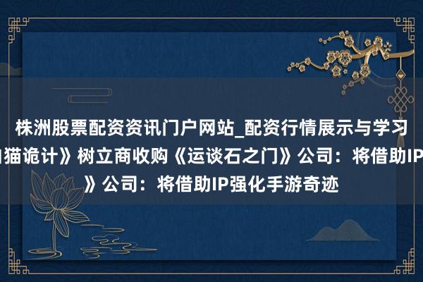 株洲股票配资资讯门户网站_配资行情展示与学习内容解析 《白猫诡计》树立商收购《运谈石之门》公司：将借助IP强化手游奇迹