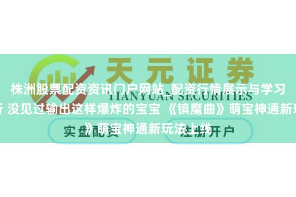 株洲股票配资资讯门户网站_配资行情展示与学习内容解析 没见过输出这样爆炸的宝宝 《镇魔曲》萌宝神通新玩法上线