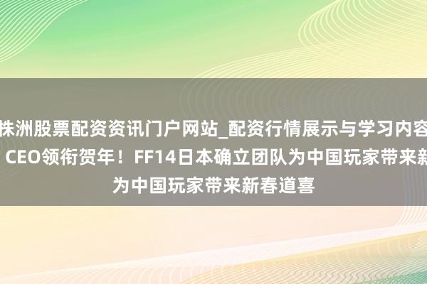 株洲股票配资资讯门户网站_配资行情展示与学习内容解析 SE CEO领衔贺年！FF14日本确立团队为中国玩家带来新春道喜