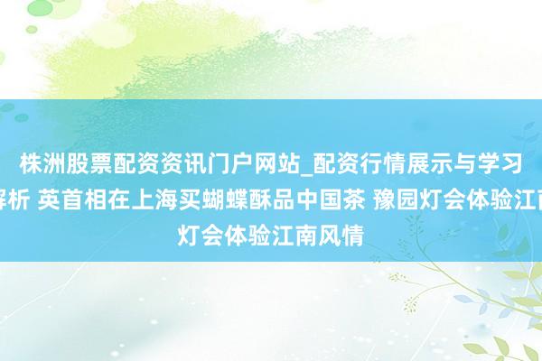 株洲股票配资资讯门户网站_配资行情展示与学习内容解析 英首相在上海买蝴蝶酥品中国茶 豫园灯会体验江南风情