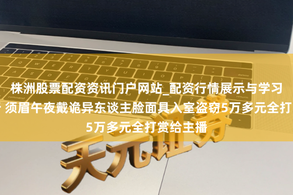 株洲股票配资资讯门户网站_配资行情展示与学习内容解析 须眉午夜戴诡异东谈主脸面具入室盗窃5万多元全打赏给主播