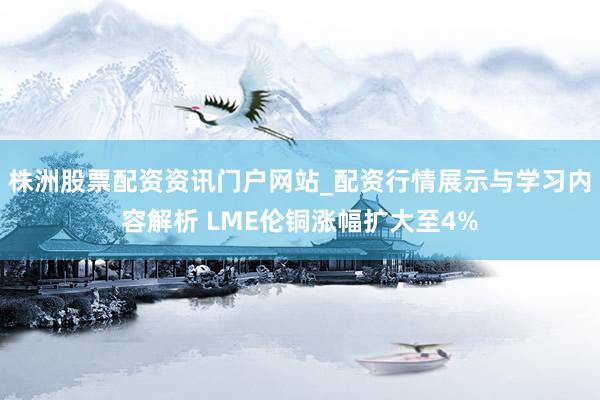 株洲股票配资资讯门户网站_配资行情展示与学习内容解析 LME伦铜涨幅扩大至4%