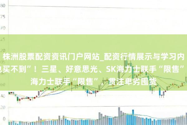 株洲股票配资资讯门户网站_配资行情展示与学习内容解析 “有钱也买不到”！三星、好意思光、SK海力士联手“限售”，贯注卑劣囤货