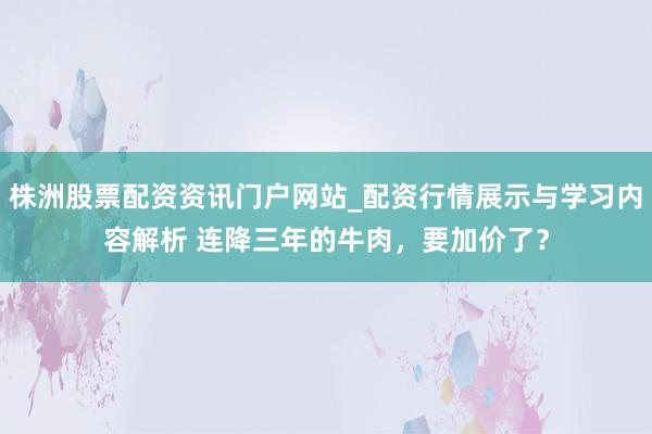 株洲股票配资资讯门户网站_配资行情展示与学习内容解析 连降三年的牛肉，要加价了？