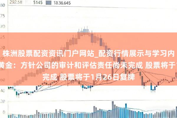 株洲股票配资资讯门户网站_配资行情展示与学习内容解析 湖南黄金：方针公司的审计和评估责任尚未完成 股票将于1月26日复牌