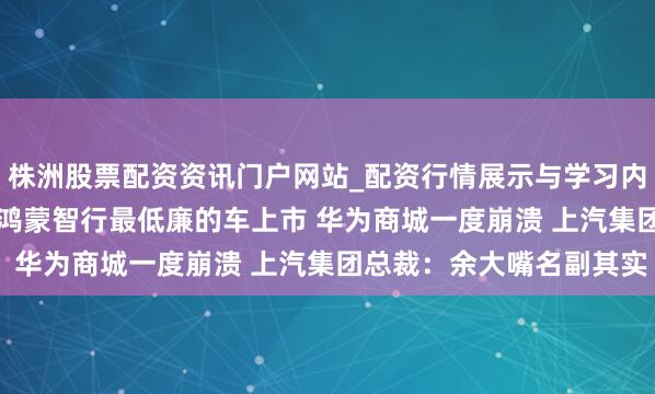 株洲股票配资资讯门户网站_配资行情展示与学习内容解析 15.98万起！鸿蒙智行最低廉的车上市 华为商城一度崩溃 上汽集团总裁：余大嘴名副其实