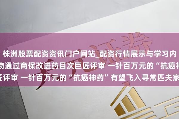 株洲股票配资资讯门户网站_配资行情展示与学习内容解析 5款CAR-T产物通过商保改进药目次巨匠评审 一针百万元的“抗癌神药”有望飞入寻常匹夫家？