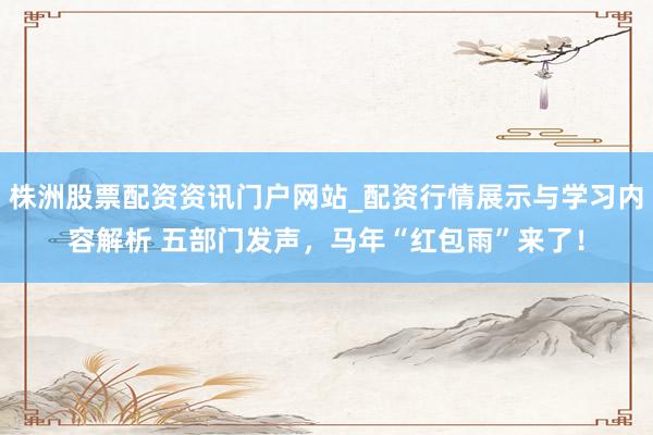 株洲股票配资资讯门户网站_配资行情展示与学习内容解析 五部门发声，马年“红包雨”来了！