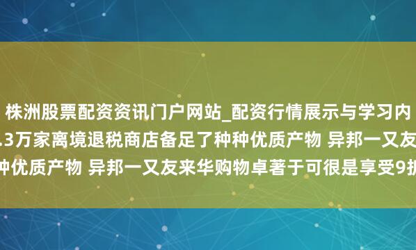 株洲股票配资资讯门户网站_配资行情展示与学习内容解析 商务部：寰宇1.3万家离境退税商店备足了种种优质产物 异邦一又友来华购物卓著于可很是享受9折优惠