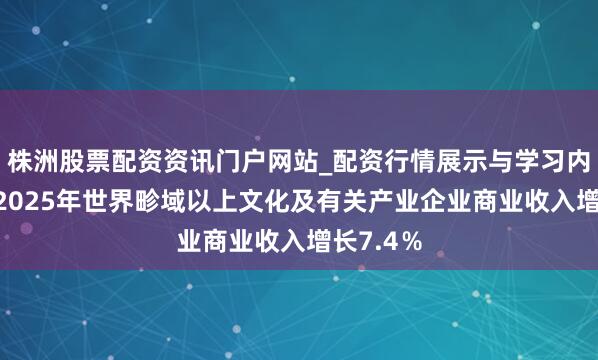 株洲股票配资资讯门户网站_配资行情展示与学习内容解析 2025年世界畛域以上文化及有关产业企业商业收入增长7.4％