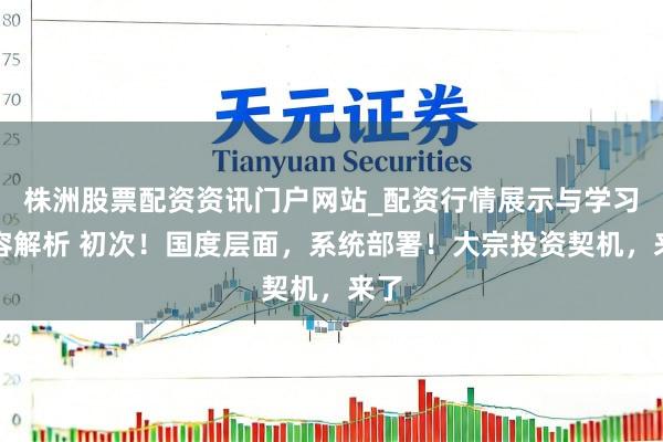 株洲股票配资资讯门户网站_配资行情展示与学习内容解析 初次！国度层面，系统部署！大宗投资契机，来了