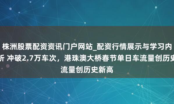 株洲股票配资资讯门户网站_配资行情展示与学习内容解析 冲破2.7万车次，港珠澳大桥春节单日车流量创历史新高