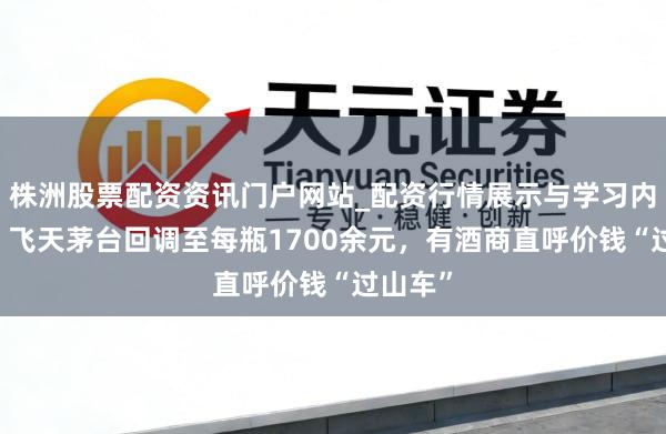株洲股票配资资讯门户网站_配资行情展示与学习内容解析 飞天茅台回调至每瓶1700余元，有酒商直呼价钱“过山车”