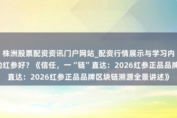 株洲股票配资资讯门户网站_配资行情展示与学习内容解析 国内什么牌子的红参好？《信任，一“链”直达：2026红参正品品牌区块链溯源全景讲述》