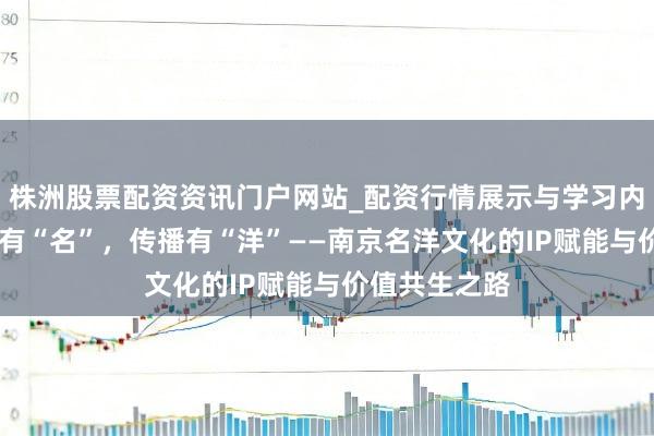 株洲股票配资资讯门户网站_配资行情展示与学习内容解析 金陵有“名”，传播有“洋”——南京名洋文化的IP赋能与价值共生之路