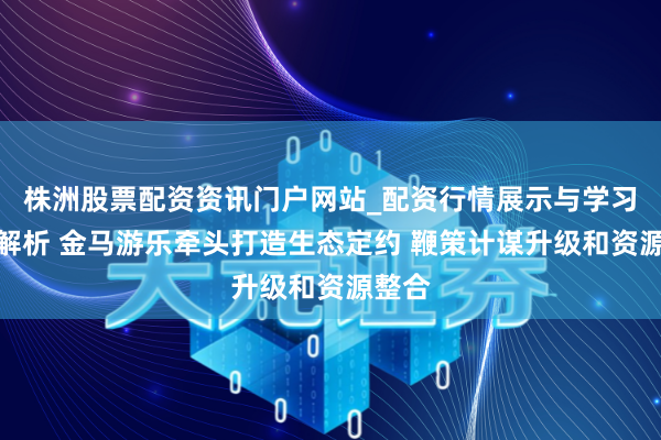 株洲股票配资资讯门户网站_配资行情展示与学习内容解析 金马游乐牵头打造生态定约 鞭策计谋升级和资源整合