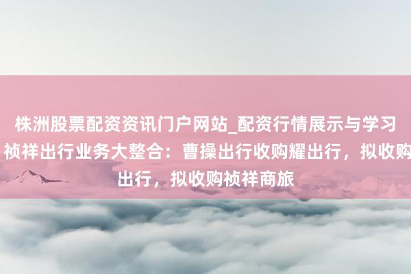 株洲股票配资资讯门户网站_配资行情展示与学习内容解析 祯祥出行业务大整合：曹操出行收购耀出行，拟收购祯祥商旅