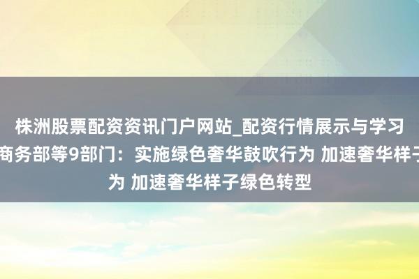 株洲股票配资资讯门户网站_配资行情展示与学习内容解析 商务部等9部门：实施绿色奢华鼓吹行为 加速奢华样子绿色转型