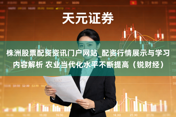 株洲股票配资资讯门户网站_配资行情展示与学习内容解析 农业当代化水平不断提高（锐财经）