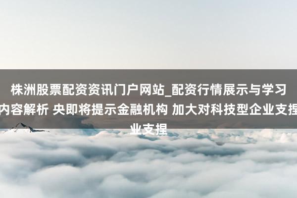 株洲股票配资资讯门户网站_配资行情展示与学习内容解析 央即将提示金融机构 加大对科技型企业支捏
