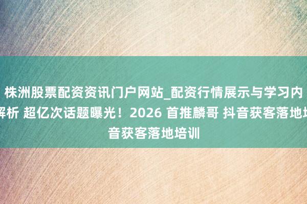 株洲股票配资资讯门户网站_配资行情展示与学习内容解析 超亿次话题曝光！2026 首推麟哥 抖音获客落地培训