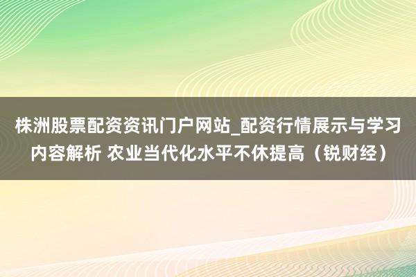 株洲股票配资资讯门户网站_配资行情展示与学习内容解析 农业当代化水平不休提高（锐财经）