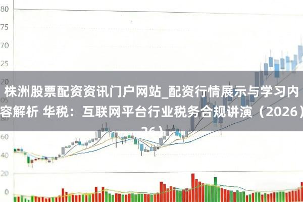 株洲股票配资资讯门户网站_配资行情展示与学习内容解析 华税：互联网平台行业税务合规讲演（2026）